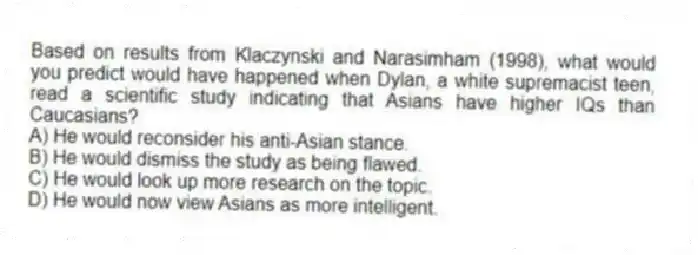 Based on results from Klaczynski and Narasimham (1998), what would you predict would have happened when Dylan, a white supremacist teen, read a scientific study indicating that Asians have higher IQs than Caucasians?
A) He would reconsider his anti-Asian stance.
B) He would dismiss the study as being flawed.
C) He would look up more research on the topic.
D) He would now view Asians as more intelligent.