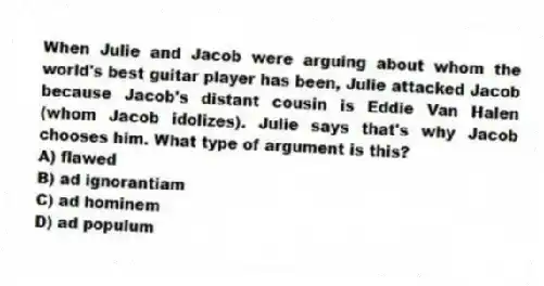 When Julie and Jacob were arguing about whom the world's best guitar player has been, Julie attacked Jacob because Jacob's distant cousin is Eddie Van Halen (whom Jacob idolizes). Julie says that's why Jacob chooses him. What type of argument is this?
A) flawed
B) ad ignorantiam
C) ad hominem
D) ad populum