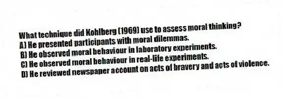 What technique did Kohlberg (1969) use to assess moral thinking?
A) He presented participants with moral dilemmas.
B) He observed moral behaviour in laboratory experiments.
C) He observed moral behaviour in real-life experiments.
D) He reviewed newspaper account on acts of bravery and acts of violence.