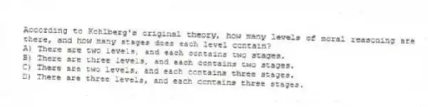 According to Kohlberg's original theory, how many levels of moral reasoning are there, and how many stages does each level contain?
A) There are two levels, and each contains two stages.
B) There are three levels, and each contains two stages.
C) There are two levels, and each contains three stages.
D) There are three levels, and each contains three stages.