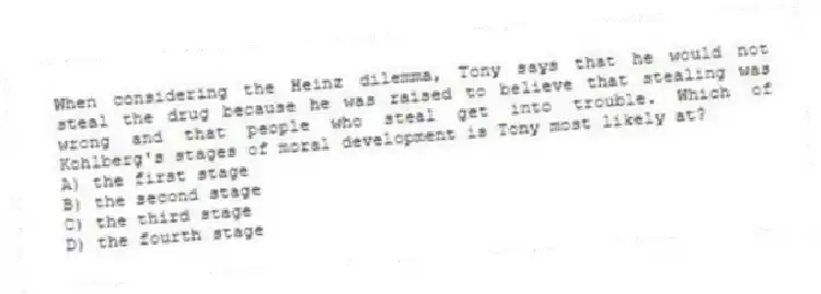 When considering the Heinz dilemma, Tony says that he would not steal the drug because he was raised to believe that stealing was wrong and that people who steal get into trouble. Which of Kohlberg's stages of moral development is Tony most likely at?
A) the first stage
B) the second stage
C) the third stage
D) the fourth stage