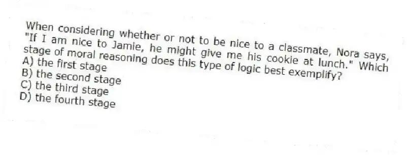When considering whether or not to be nice to a classmate, Nora says, "If I am nice to Jamie, he might give me his cookie at lunch." Which stage of moral reasoning does this type of logic best exemplify?
A) the first stage
B) the second stage
C) the third stage
D) the fourth stage
