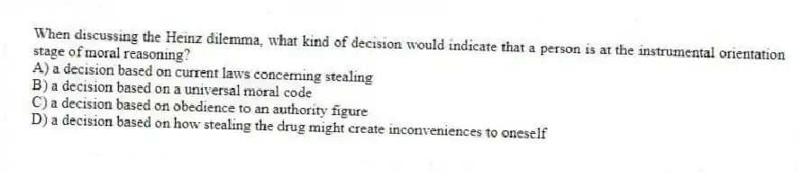 When discussing the Heinz dilemma, what kind of decision would indicate that a person is at the instrumental orientation stage of moral reasoning?
A) a decision based on current laws concerning stealing
B) a decision based on a universal moral code
C) a decision based on obedience to an authority figure
D) a decision based on how stealing the drug might create inconveniences to oneself