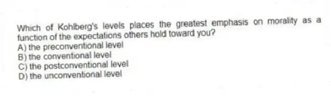 Which of Kohlberg's levels places the greatest emphasis on morality as a function of the expectations others hold toward you?
A) the preconventional level
B) the conventional level
C) the postconventional level
D) the unconventional level