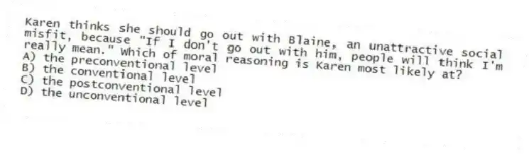 Karen thinks she should go out with Blaine, an unattractive social misfit, because "If I don't go out with him, people will think I'm really mean." Which of moral reasoning is Karen most likely at?
A) the preconventional level
B) the conventional level
C) the postconventional level
D) the unconventional level