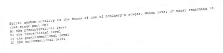 Social system morality is the focus of one of Kohlberg's stages. Which level of moral reasoning is that stage part of?
A) the preconventional level
B) the conventional level
C) the postconventional level
D) the unconventional level