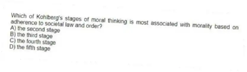 Which of Kohlberg's stages of moral thinking is most associated with morality based on adherence to societal law and order?
A) the second stage
B) the third stage
C) the fourth stage
D) the fifth stage