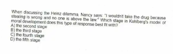 When discussing the Heinz dilemma, Nancy says: "I wouldn't take the drug because stealing is wrong and no one is above the law." Which stage in Kohlberg's model of moral development does this type of response best fit with?
A) the second stage
B) the third stage
C) the fourth stage
D) the fifth stage