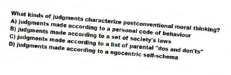 What kinds of judgments characterize postconventional moral thinking?
A) judgments made according to a personal code of behaviour
B) judgments made according to a set of society's laws
C) judgments made according to a list of parental "dos and don'ts"
D) judgments made according to a egocentric self-schema