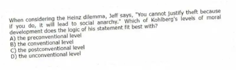 When considering the Heinz dilemma, Jeff says, "You cannot justify theft because if you do, it will lead to social anarchy." Which of Kohlberg's levels of moral development does the logic of his statement fit best with?
A) the preconventional level
B) the conventional level
C) the postconventional level
D) the unconventional level