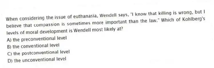 When considering the issue of euthanasia, Wendell says, "I know that killing is wrong, but I believe that compassion is sometimes more important than the law." Which of Kohlberg's levels of moral development is Wendell most likely at?
A) the preconventional level
B) the conventional level
C) the postconventional level
D) the unconventional level