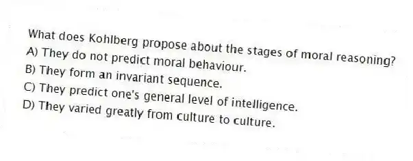 What does Kohlberg propose about the stages of moral reasoning?
A) They do not predict moral behaviour.
B) They form an invariant sequence.
C) They predict one's general level of intelligence.
D) They varied greatly from culture to culture.