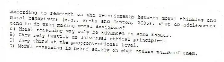 According to research on the relationship between moral thinking and moral behaviours (e.g., Krebs and Denton, 2005), what do adolescents tend to do when making moral decisions?
A) Moral reasoning may only be advanced on some issues.
B) They rely heavily on universal ethical principles.
C) They think at the postconventional level.
D) Moral reasoning is based solely on what others think of them.