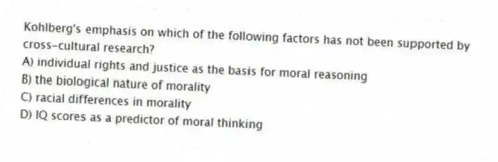 Kohlberg's emphasis on which of the following factors has not been supported by cross-cultural research?
A) individual rights and justice as the basis for moral reasoning
B) the biological nature of morality
C) racial differences in morality
D) IQ scores as a predictor of moral thinking