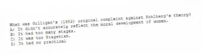 What was Gilligan's (1982) original complaint against Kohlberg's theory?
A) It didn't accurately reflect the moral development of women.
B) It had too many stages.
C) It was too Piagetian.
D) It had no practical