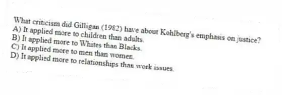 What criticism did Gilligan (1982) have about Kohlberg's emphasis on justice?
A) It applied more to children than adults.
B) It applied more to Whites than Blacks.
C) It applied more to men than women.
D) It applied more to relationships than work issues.