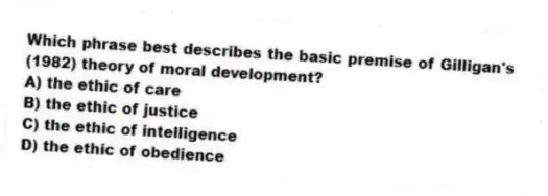 Which phrase best describes the basic premise of Gilligan's (1982) theory of moral development?
A) the ethic of care
B) the ethic of justice
C) the ethic of intelligence
D) the ethic of obedience