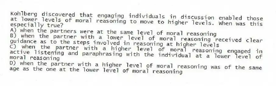 Kohlberg discovered that engaging individuals in discussion enabled those at lower levels of moral reasoning to move to higher levels. When was this especially true?
A) when the partners were at the same level of moral reasoning
B) when the partner with a lower level of moral reasoning received clear guidance as to the steps involved in reasoning at higher levels
C) when the partner with a higher level of moral reasoning engaged in active listening and paraphrasing with the individual at a lower level of moral reasoning
D) when the partner with a higher level of moral reasoning was of the same age as the one at the lower level of moral reasoning