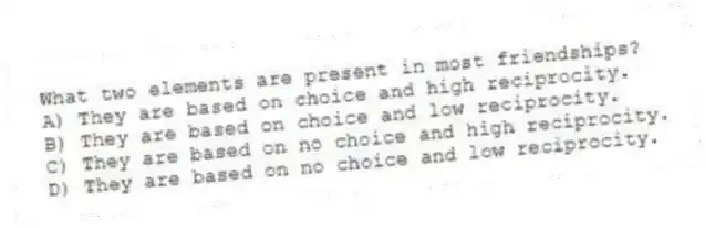 What two elements are present in most friendships?
A) They are based on choice and high reciprocity.
B) They are based on choice and low reciprocity.
C) They are based on no choice and high reciprocity.
D) They are based on no choice and low reciprocity.