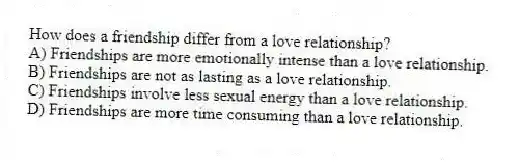 How does a friendship differ from a love relationship?
A) Friendships are more emotionally intense than a love relationship.
B) Friendships are not as lasting as a love relationship.
C) Friendships involve less sexual energy than a love relationship.
D) Friendships are more time consuming than a love relationship.