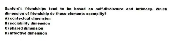 Sanford's friendships tend to be based on self-disclosure and intimacy. Which dimension of friendship do these elements exemplify?
A) contextual dimension
B) sociability dimension
C) shared dimension
D) affective dimension