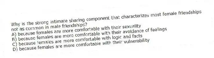 Why is the strong intimate sharing component that characterizes most female friendships not as common in male friendships?
A) because females are more comfortable with their sexuality
B) because females are more comfortable with their avoidance of feelings
C) because females are more comfortable with logic and facts
D) because females are more comfortable with their vulnerability