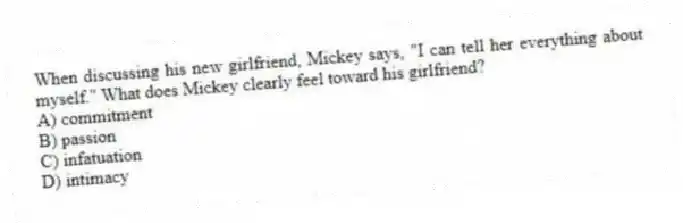 When discussing his new girlfriend, Mickey says, "I can tell her everything about myself." What does Mickey clearly feel toward his girlfriend?
A) commitment
B) passion
C) infatuation
D) intimacy