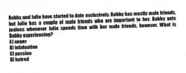 Bobby and Julie have started to date exclusively. Bobby has mostly male friends, but Julie has a couple of male friends who are important to her. Bobby gets jealous whenever Julie spends time with her male friends, however. What is Bobby experiencing?
A) anger
B) infatuation
C) passion
D) hatred
