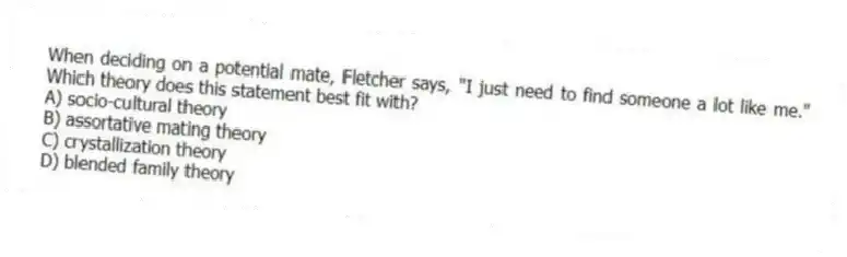 When deciding on a potential mate, Fletcher says, "I just need to find someone a lot like me." Which theory does this statement best fit with?
A) socio-cultural theory
B) assortative mating theory
C) crystallization theory
D) blended family theory