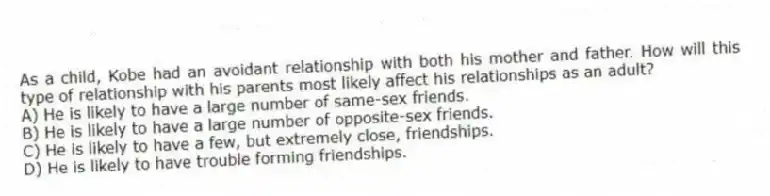 As a child, Kobe had an avoidant relationship with both his mother and father. How will this type of relationship with his parents most likely affect his relationships as an adult?
A) He is likely to have a large number of same-sex friends.
B) He is likely to have a large number of opposite-sex friends.
C) He is likely to have a few, but extremely close, friendships.
D) He is likely to have trouble forming friendships.