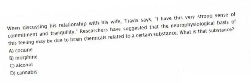 When discussing his relationship with his wife, Travis says, "I have this very strong sense of commitment and tranquility." Researchers have suggested that the neurophysiological basis of this feeling may be due to brain chemicals related to a certain substance. What is that substance?
A) cocaine
B) morphine
C) alcohol
D) cannabis