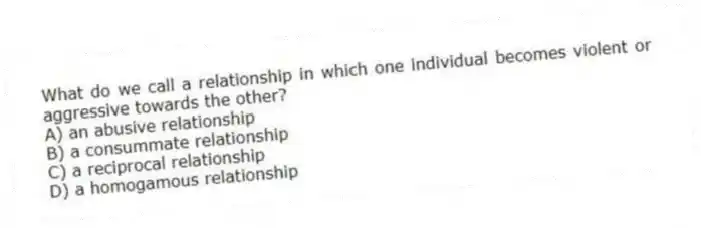 What do we call a relationship in which one individual becomes violent or aggressive towards the other?
A) an abusive relationship
B) a consummate relationship
C) a reciprocal relationship
D) a homogamous relationship