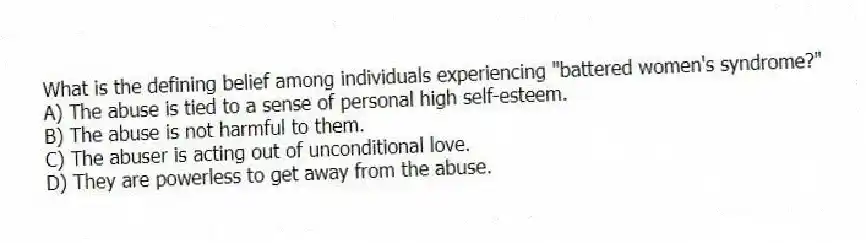 What is the defining belief among individuals experiencing "battered women's syndrome?"
A) The abuse is tied to a sense of personal high self-esteem.
B) The abuse is not harmful to them.
C) The abuser is acting out of unconditional love.
D) They are powerless to get away from the abuse.