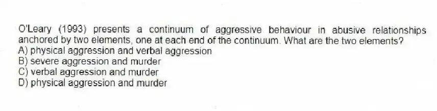 O'Leary (1993) presents a continuum of aggressive behaviour in abusive relationships anchored by two elements, one at each end of the continuum. What are the two elements?
A) physical aggression and verbal aggression
B) severe aggression and murder
C) verbal aggression and murder
D) physical aggression and murder