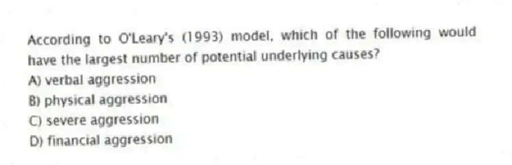 According to O'Leary's (1993) model, which of the following would have the largest number of potential underlying causes?
A) verbal aggression
B) physical aggression
C) severe aggression
D) financial aggression