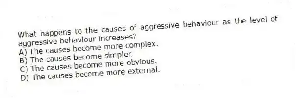 What happens to the causes of aggressive behaviour as the level of aggressive behaviour increases?
A) The causes become more complex.
B) The causes become simpler.
C) The causes become more obvious.
D) The causes become more external.