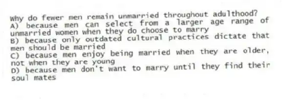 Why do fewer men remain unmarried throughout adulthood?
A) because men can select from a larger age range of unmarried women when they do choose to marry
B) because only outdated cultural practices dictate that men should be married
C) because men enjoy being married when they are older, not when they are young
D) because men don't want to marry until they find their soul mates