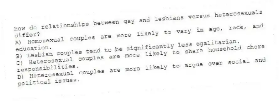 How do relationships between gay and lesbians versus heterosexuals differ?
A) Homosexual couples are more likely to vary in age, race, and education.
B) Lesbian couples tend to be significantly less egalitarian.
C) Heterosexual couples are more likely to share household chore responsibilities.
D) Heterosexual couples are more likely to argue over social and political issues.