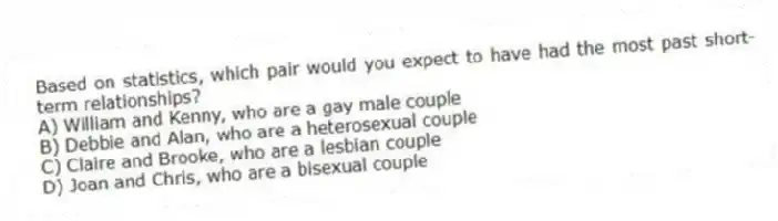 Based on statistics, which pair would you expect to have had the most past short-term relationships?
A) William and Kenny, who are a gay male couple
B) Debbie and Alan, who are a heterosexual couple
C) Claire and Brooke, who are a lesbian couple
D) Joan and Chris, who are a bisexual couple