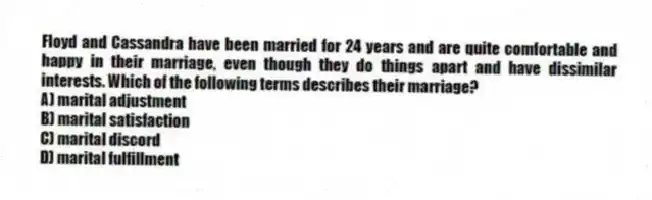 Floyd and Cassandra have been married for 24 years and are quite comfortable and happy in their marriage, even though they do things apart and have dissimilar interests. Which of the following terms describes their marriage?
A) marital adjustment
B) marital satisfaction
C) marital discord
D) marital fulfillment