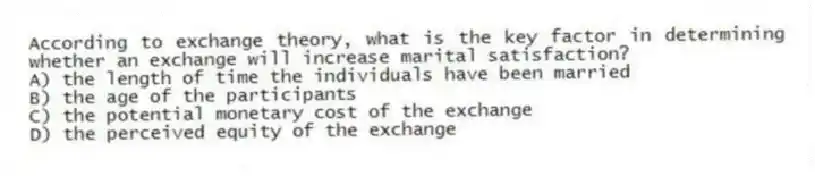 According to exchange theory, what is the key factor in determining whether an exchange will increase marital satisfaction?
A) the length of time the individuals have been married
B) the age of the participants
C) the potential monetary cost of the exchange
D) the perceived equity of the exchange