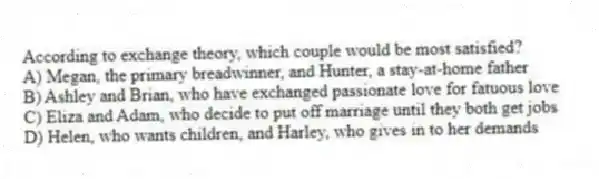 According to exchange theory, which couple would be most satisfied?
A) Megan, the primary breadwinner, and Hunter, a stay-at-home father
B) Ashley and Brian, who have exchanged passionate love for fatuous love
C) Eliza and Adam, who decide to put off marriage until they both get jobs
D) Helen, who wants children, and Harley, who gives in to her demands