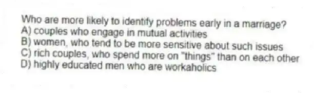 Who are more likely to identify problems early in a marriage?
A) couples who engage in mutual activities
B) women, who tend to be more sensitive about such issues
C) rich couples, who spend more on "things" than on each other
D) highly educated men who are workaholics