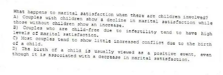 What happens to marital satisfaction when there are children involved?
A) Couples with children show a decline in marital satisfaction while those without children show an increase.
B) Couples who are child-free due to infertility tend to have high levels of marital satisfaction.
C) Most couples tend to show little increased conflict due to the birth of a child.
D) The birth of a child is usually viewed as a positive event, even though it is associated with a decrease in marital satisfaction.