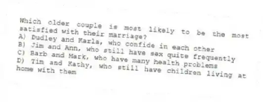 Which older couple is most likely to be the most satisfied with their marriage?
A) Dudley and Karla, who confide in each other
B) Jim and Ann, who still have sex quite frequently
C) Barb and Mark, who have many health problems
D) Tim and Kathy, who still have children living at home with them