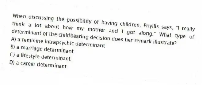 When discussing the possibility of having children, Phyllis says, "I really think a lot about how my mother and I got along." What type of determinant of the childbearing decision does her remark illustrate?
A) a feminine intrapsychic determinant
B) a marriage determinant
C) a lifestyle determinant
D) a career determinant