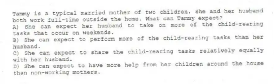 Tammy is a typical married mother of two children. She and her husband both work full-time outside the home. What can Tammy expect?
A) She can expect her husband to take on more of the child-rearing tasks that occur on weekends.
B) She can expect to perform more of the child-rearing tasks than her husband.
C) She can expect to share the child-rearing tasks relatively equally with her husband.
D) She can expect to have more help from her children around the house than non-working mothers.