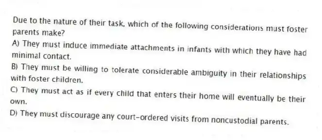 Due to the nature of their task, which of the following considerations must foster parents make?
A) They must induce immediate attachments in infants with which they have had minimal contact.
B) They must be willing to tolerate considerable ambiguity in their relationships with foster children.
C) They must act as if every child that enters their home will eventually be their own.
D) They must discourage any court-ordered visits from noncustodial parents.