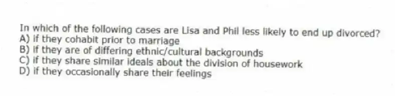 In which of the following cases are Lisa and Phil less likely to end up divorced?
A) if they cohabit prior to marriage
B) if they are of differing ethnic/cultural backgrounds
C) if they share similar ideals about the division of housework
D) if they occasionally share their feelings
