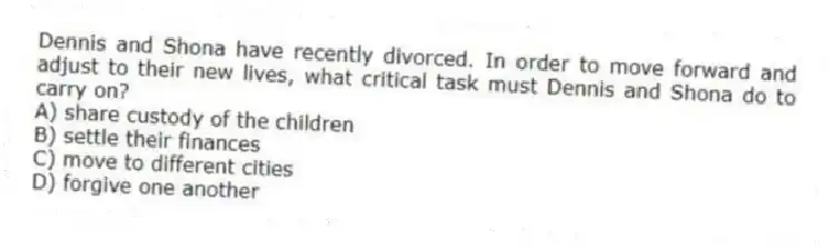 Dennis and Shona have recently divorced. In order to move forward and adjust to their new lives, what critical task must Dennis and Shona do to carry on?
A) share custody of the children
B) settle their finances
C) move to different cities
D) forgive one another